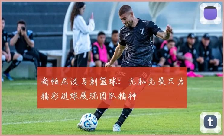 尚帕尼谈马刺篮球：无私无畏只为精彩进球展现团队精神
