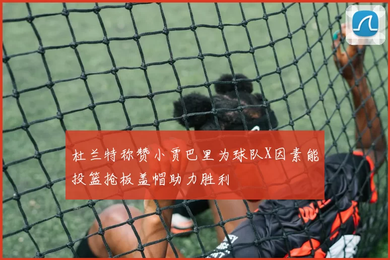 杜兰特称赞小贾巴里为球队X因素能投篮抢板盖帽助力胜利
