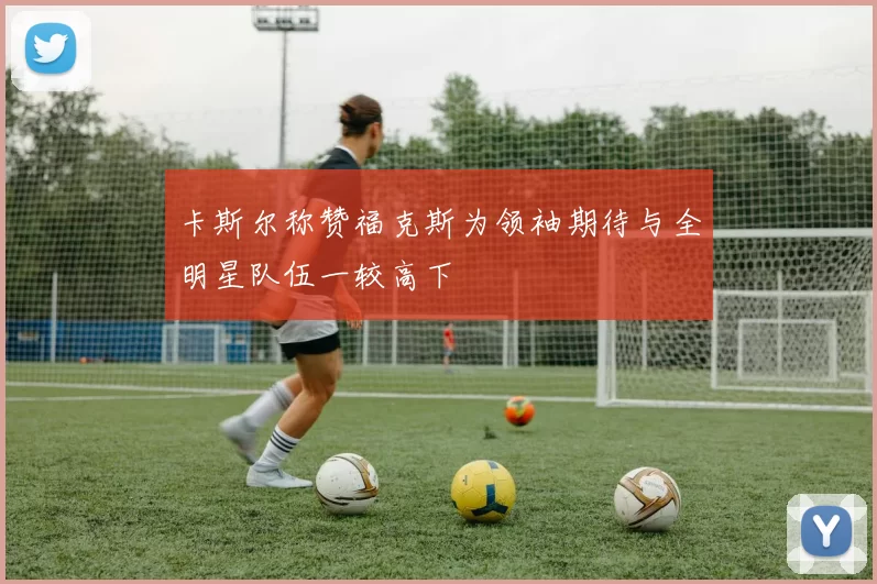 卡斯尔称赞福克斯为领袖期待与全明星队伍一较高下