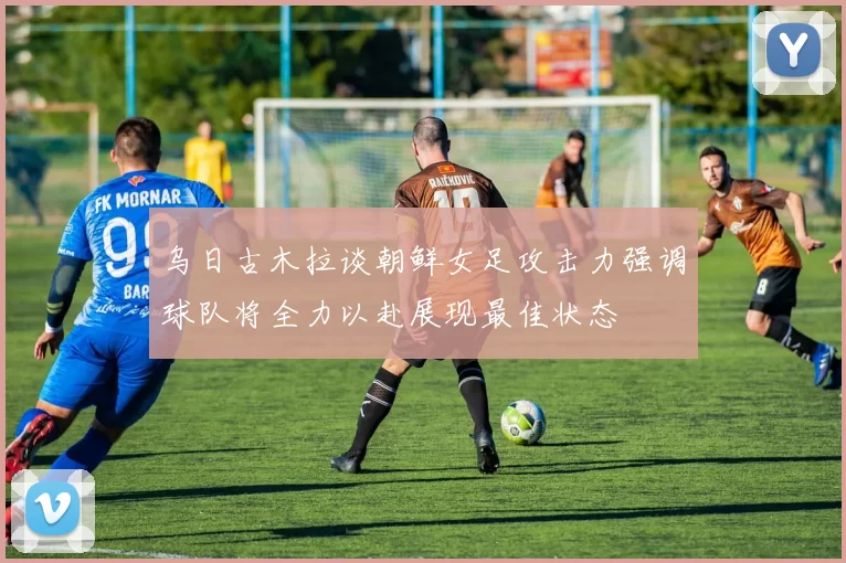 乌日古木拉谈朝鲜女足攻击力强调球队将全力以赴展现最佳状态