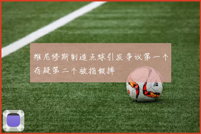维尼修斯制造点球引发争议第一个存疑第二个被指假摔