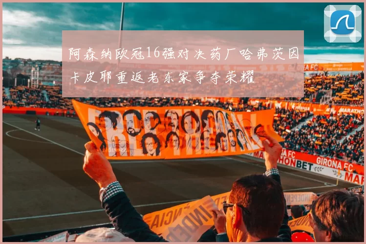 阿森纳欧冠16强对决药厂哈弗茨因卡皮耶重返老东家争夺荣耀