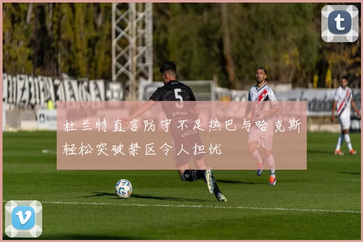 杜兰特直言防守不足热巴与哈克斯轻松突破禁区令人担忧