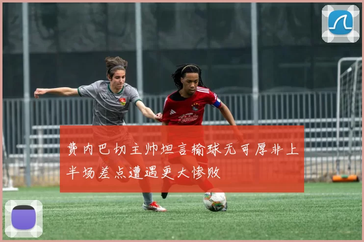 费内巴切主帅坦言输球无可厚非上半场差点遭遇更大惨败