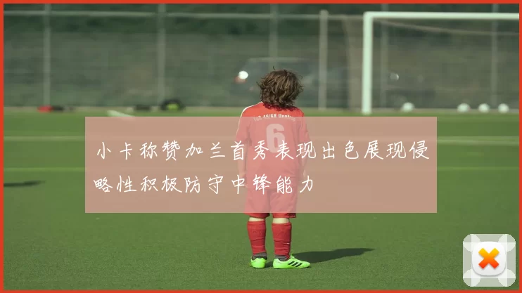小卡称赞加兰首秀表现出色展现侵略性积极防守中锋能力
