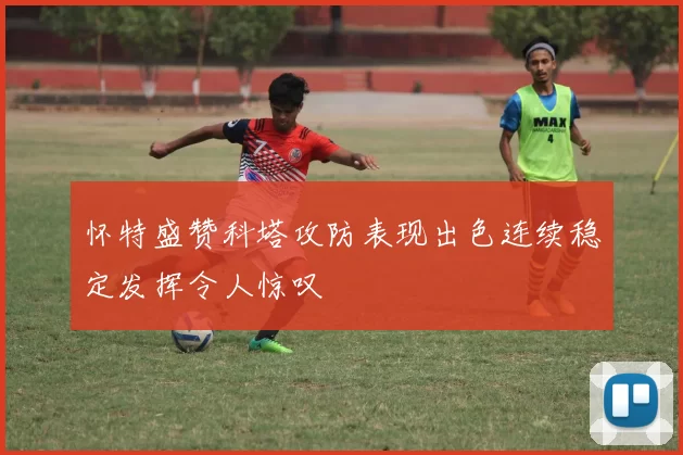 怀特盛赞科塔攻防表现出色连续稳定发挥令人惊叹