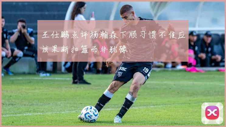 王仕鹏点评杨瀚森下顺习惯不佳应该果断扣篮而非犹豫
