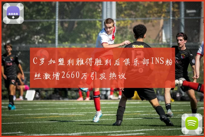 C罗加盟利雅得胜利后俱乐部INS粉丝激增2660万引发热议