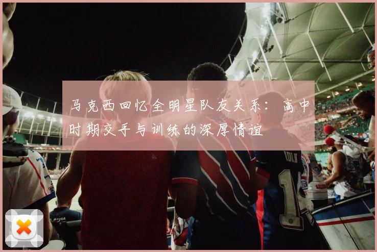 马克西回忆全明星队友关系：高中时期交手与训练的深厚情谊