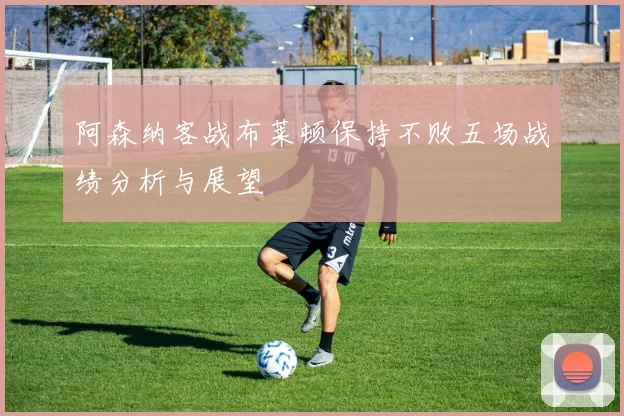 阿森纳客战布莱顿保持不败五场战绩分析与展望