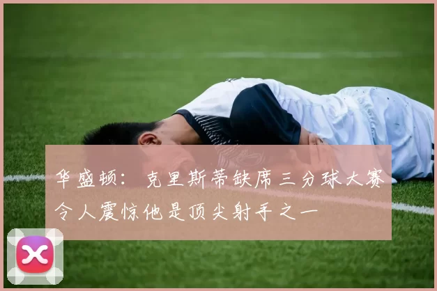 华盛顿：克里斯蒂缺席三分球大赛令人震惊他是顶尖射手之一