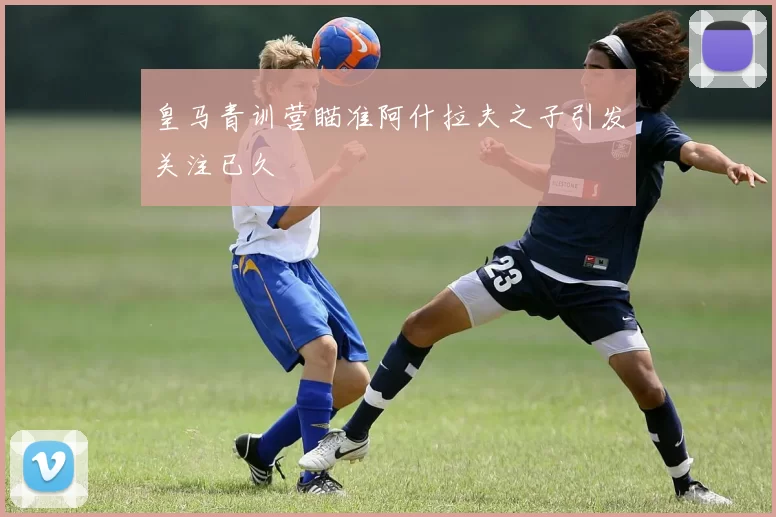 皇马青训营瞄准阿什拉夫之子引发关注已久