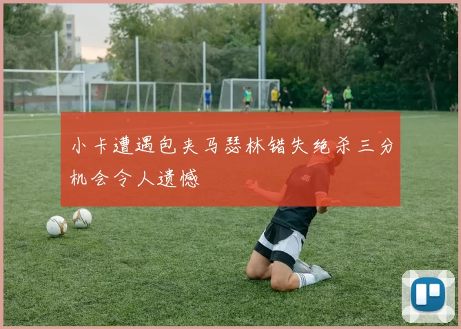 小卡遭遇包夹马瑟林错失绝杀三分机会令人遗憾